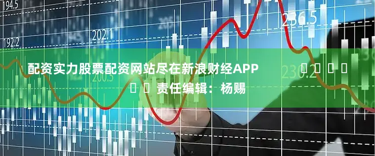 配资实力股票配资网站尽在新浪财经APP            						责任编辑：杨赐