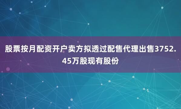 股票按月配资开户卖方拟透过配售代理出售3752.45万股现有股份