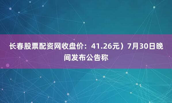长春股票配资网收盘价：41.26元）7月30日晚间发布公告称