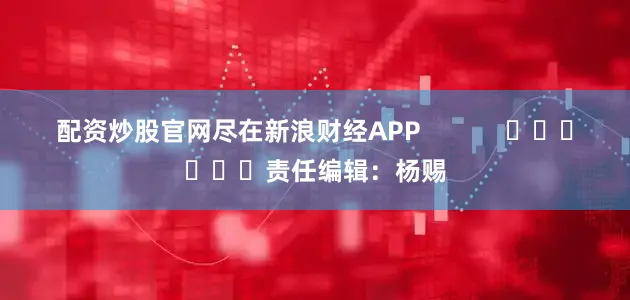 配资炒股官网尽在新浪财经APP            						责任编辑：杨赐