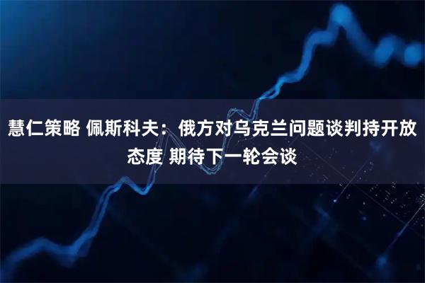 慧仁策略 佩斯科夫：俄方对乌克兰问题谈判持开放态度 期待下一轮会谈