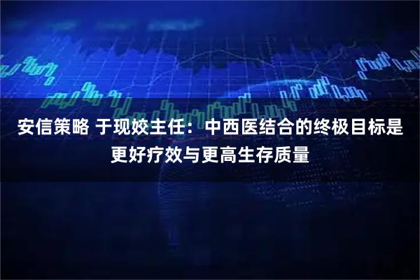 安信策略 于现姣主任：中西医结合的终极目标是更好疗效与更高生存质量