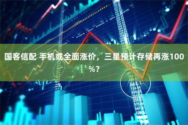 国客信配 手机或全面涨价，三星预计存储再涨100%？