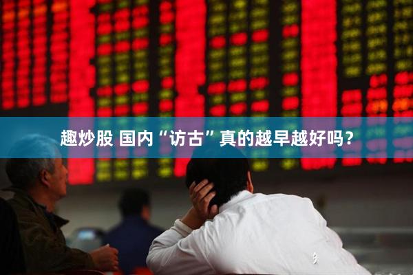 趣炒股 国内“访古”真的越早越好吗？