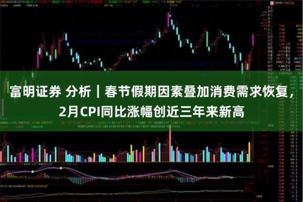 富明证券 分析｜春节假期因素叠加消费需求恢复，2月CPI同比涨幅创近三年来新高