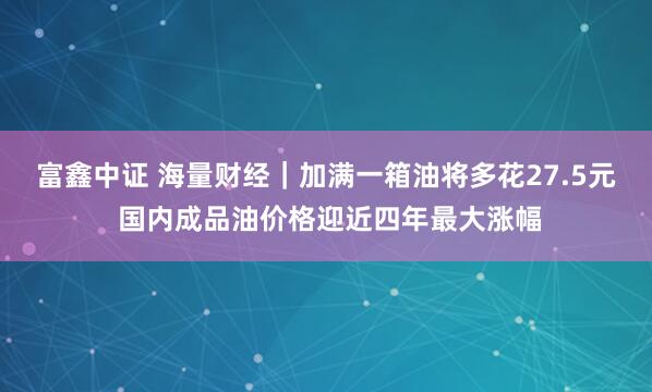 富鑫中证 海量财经｜加满一箱油将多花27.5元 国内成品油价格迎近四年最大涨幅