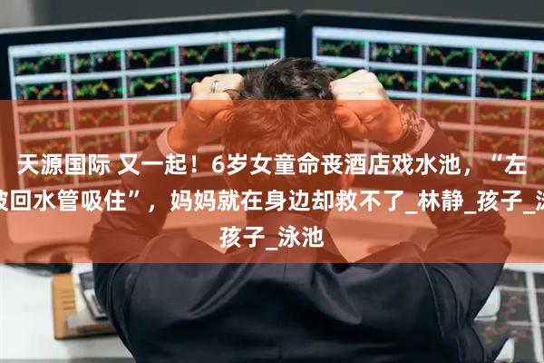 天源国际 又一起!6岁女童命丧酒店戏水池,“左腿被回水管吸住”,妈妈就在身边却救不了_林静_孩子_泳池