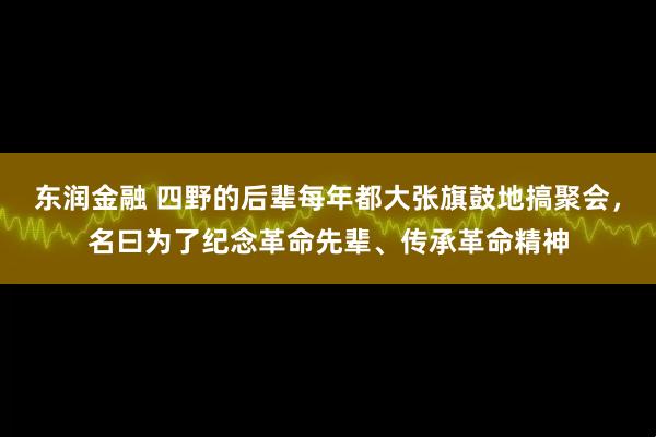 东润金融 四野的后辈每年都大张旗鼓地搞聚会，名曰为了纪念革命先辈、传承革命精神