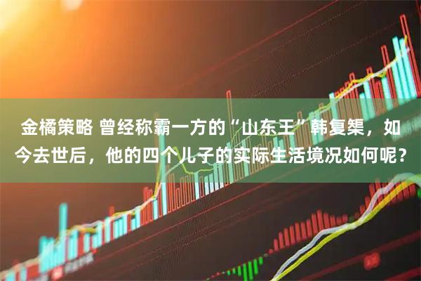 金橘策略 曾经称霸一方的“山东王”韩复榘，如今去世后，他的四个儿子的实际生活境况如何呢？