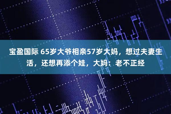 宝盈国际 65岁大爷相亲57岁大妈,想过夫妻生活,还想再添个娃,大妈:老不正经