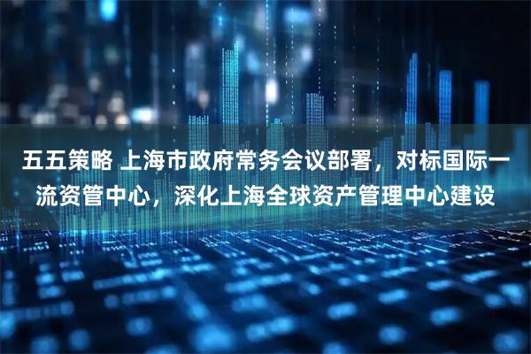 五五策略 上海市政府常务会议部署，对标国际一流资管中心，深化上海全球资产管理中心建设