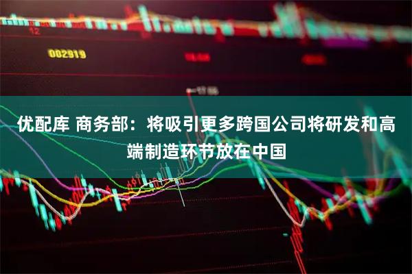 优配库 商务部：将吸引更多跨国公司将研发和高端制造环节放在中国