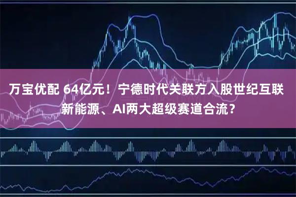 万宝优配 64亿元!宁德时代关联方入股世纪互联 新能源、AI两大超级赛道合流?