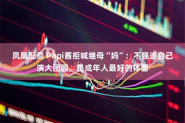 凤凰配资 Papi酱拒喊继母“妈”:不强迫自己演大团圆,是成年人最好的体面
