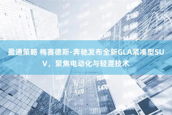 盈通策略 梅赛德斯-奔驰发布全新GLA紧凑型SUV,聚焦电动化与轻混技术