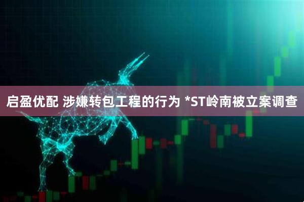启盈优配 涉嫌转包工程的行为 *ST岭南被立案调查