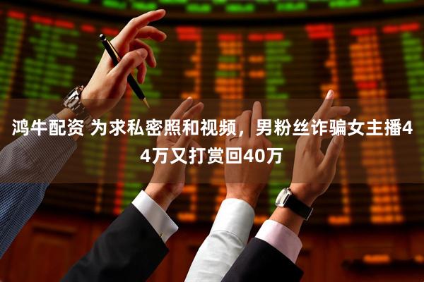 鸿牛配资 为求私密照和视频，男粉丝诈骗女主播44万又打赏回40万