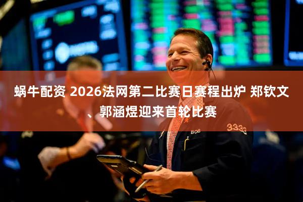 蜗牛配资 2026法网第二比赛日赛程出炉 郑钦文、郭涵煜迎来首轮比赛